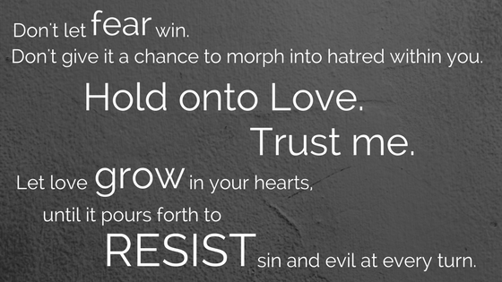 Don't let fear win, don't give it a chance to morph into hatred within you, hold onto love, trust me. Let love grow in your hearts until it pours forth to resist sin and evil at every tu